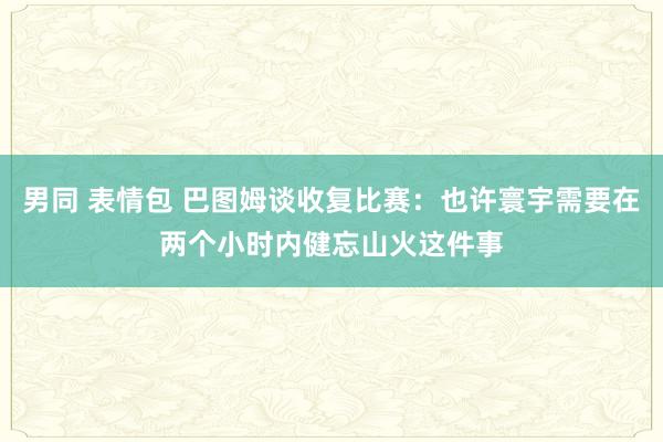 男同 表情包 巴图姆谈收复比赛：也许寰宇需要在两个小时内健忘山火这件事