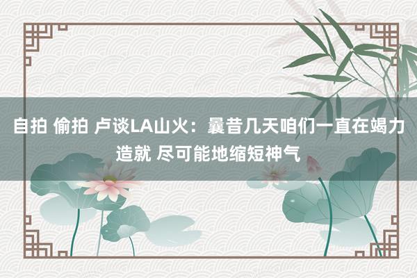 自拍 偷拍 卢谈LA山火：曩昔几天咱们一直在竭力造就 尽可能地缩短神气