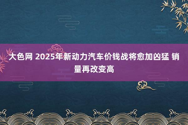 大色网 2025年新动力汽车价钱战将愈加凶猛 销量再改变高