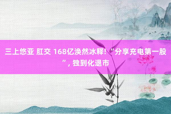 三上悠亚 肛交 168亿涣然冰释! “分享充电第一股”， 独到化退市