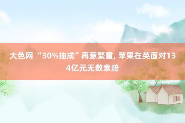 大色网 “30%抽成”再惹繁重， 苹果在英面对134亿元无数索赔