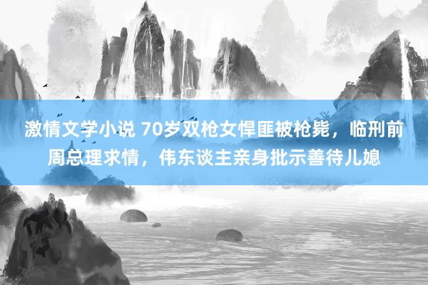 激情文学小说 70岁双枪女悍匪被枪毙，临刑前周总理求情，伟东谈主亲身批示善待儿媳