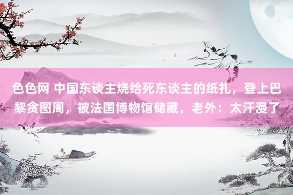 色色网 中国东谈主烧给死东谈主的纸扎，登上巴黎贪图周，被法国博物馆储藏，老外：太汗漫了