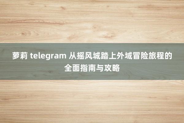 萝莉 telegram 从摇风城踏上外域冒险旅程的全面指南与攻略