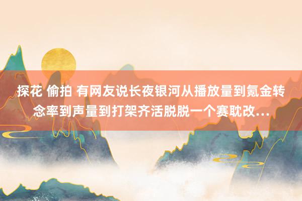 探花 偷拍 有网友说长夜银河从播放量到氪金转念率到声量到打架齐活脱脱一个赛耽改…