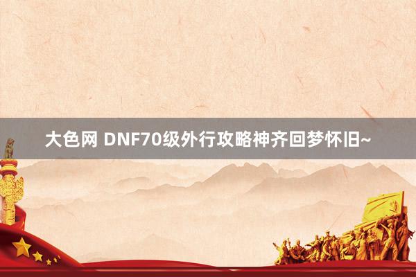 大色网 DNF70级外行攻略神齐回梦怀旧~