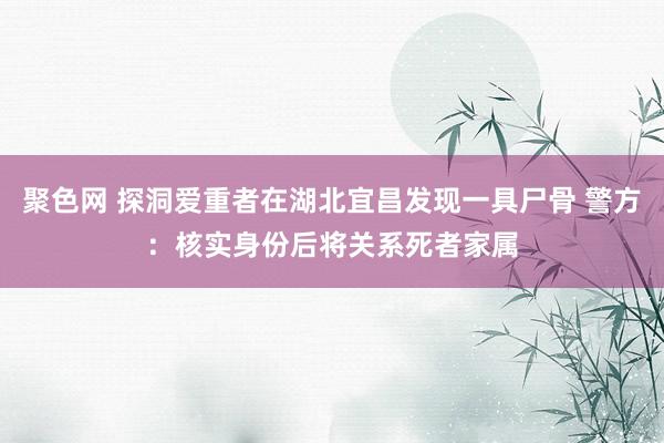 聚色网 探洞爱重者在湖北宜昌发现一具尸骨 警方：核实身份后将关系死者家属