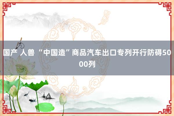 国产 人兽 “中国造”商品汽车出口专列开行防碍5000列