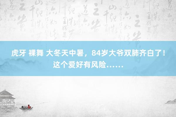 虎牙 裸舞 大冬天中暑，84岁大爷双肺齐白了！这个爱好有风险……