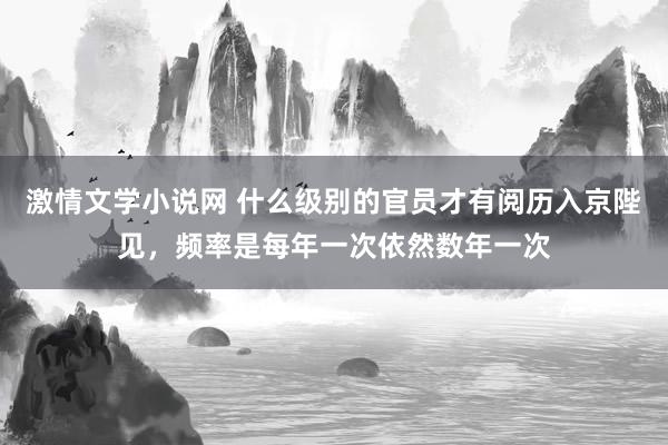 激情文学小说网 什么级别的官员才有阅历入京陛见，频率是每年一次依然数年一次