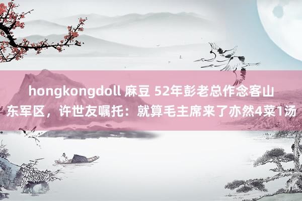 hongkongdoll 麻豆 52年彭老总作念客山东军区，许世友嘱托：就算毛主席来了亦然4菜1汤