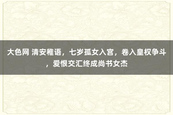 大色网 清安稚语，七岁孤女入宫，卷入皇权争斗，爱恨交汇终成尚书女杰