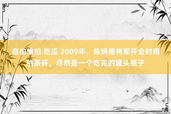 自拍偷拍 吃瓜 2009年，陈炳德将军开会时用的茶杯，尽然是一个吃完的罐头瓶子