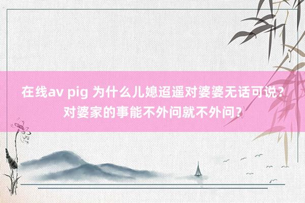 在线av pig 为什么儿媳迢遥对婆婆无话可说？对婆家的事能不外问就不外问？