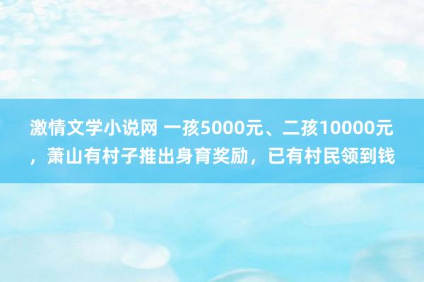 激情文学小说网 一孩5000元、二孩10000元，萧山有村子推出身育奖励，已有村民领到钱