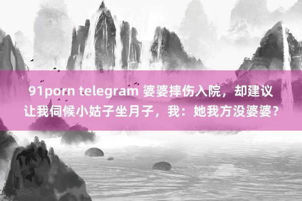 91porn telegram 婆婆摔伤入院，却建议让我伺候小姑子坐月子，我：她我方没婆婆？