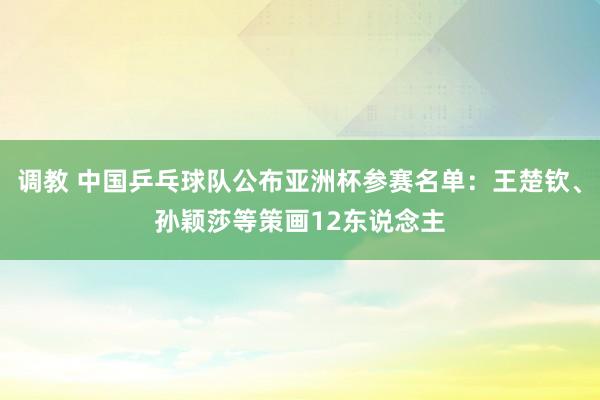 调教 中国乒乓球队公布亚洲杯参赛名单：王楚钦、孙颖莎等策画12东说念主