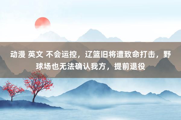 动漫 英文 不会运控，辽篮旧将遭致命打击，野球场也无法确认我方，提前退役