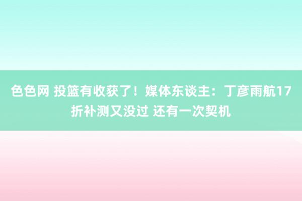 色色网 投篮有收获了！媒体东谈主：丁彦雨航17折补测又没过 还有一次契机